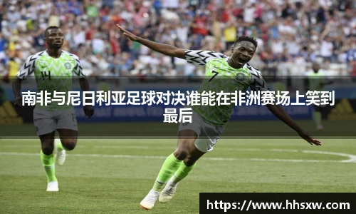 南非与尼日利亚足球对决谁能在非洲赛场上笑到最后